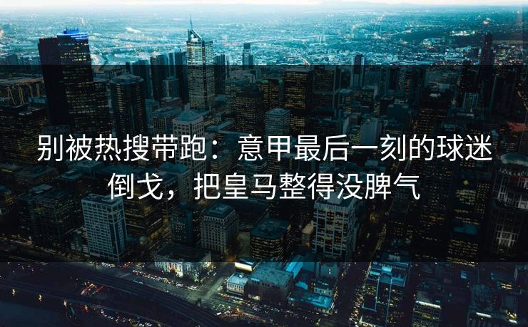 别被热搜带跑:意甲最后一刻的球迷倒戈,把皇马整得没脾气