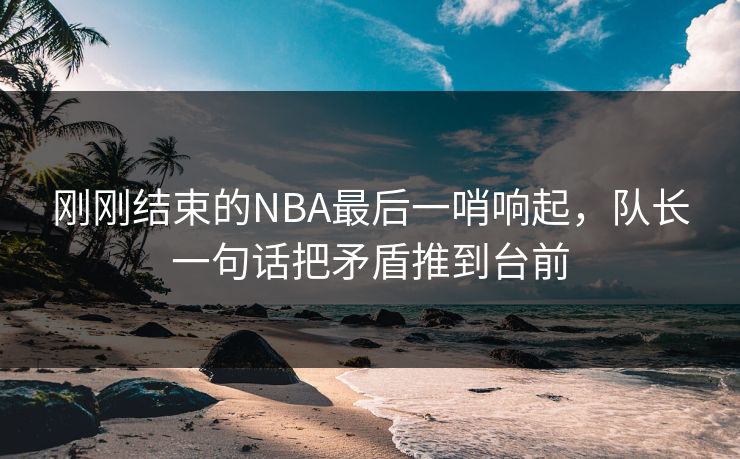 刚刚结束的NBA最后一哨响起，队长一句话把矛盾推到台前